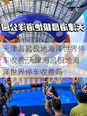 天津海昌极地海洋世界停车收费,天津海昌极地海洋世界停车收费吗