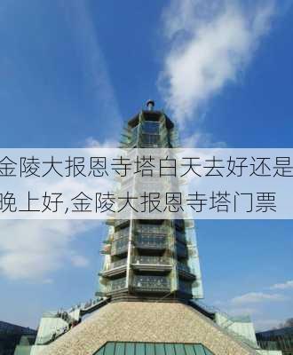 金陵大报恩寺塔白天去好还是晚上好,金陵大报恩寺塔门票