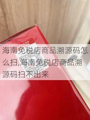 海南免税店商品溯源码怎么扫,海南免税店商品溯源码扫不出来