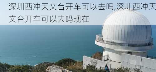 深圳西冲天文台开车可以去吗,深圳西冲天文台开车可以去吗现在