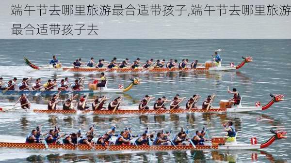 端午节去哪里旅游最合适带孩子,端午节去哪里旅游最合适带孩子去