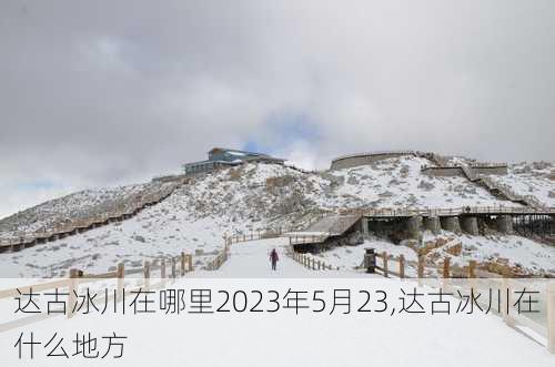 达古冰川在哪里2023年5月23,达古冰川在什么地方