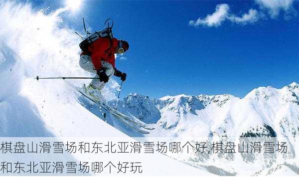 棋盘山滑雪场和东北亚滑雪场哪个好,棋盘山滑雪场和东北亚滑雪场哪个好玩