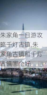 朱家角一日游攻略千灯古镇,朱家角古镇和千灯古镇哪个好